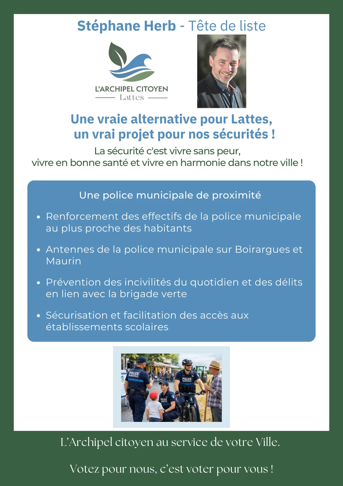 Une police municipale de proximité - Renforcement des effectifs de la police municipale au plus proche des habitants - Antennes de la police municipale sur Boirargues et Maurin -Prévention des incivilités du quotidien et des délits en lien avec la brigade verte - Sécurisation et facilitation des accès aux établissements scolaires